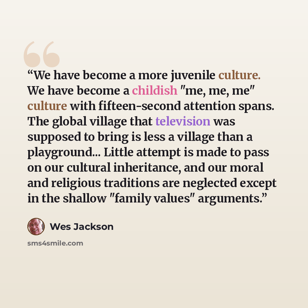 “We have become a more juvenile culture. We have become a childish "me, me, me" culture with fifteen-second attention spans. The global village that television was supposed to bring is less a village than a playground... Little attempt is made to pass on our cultural inheritance, and our moral and…” quote by Wes Jackson