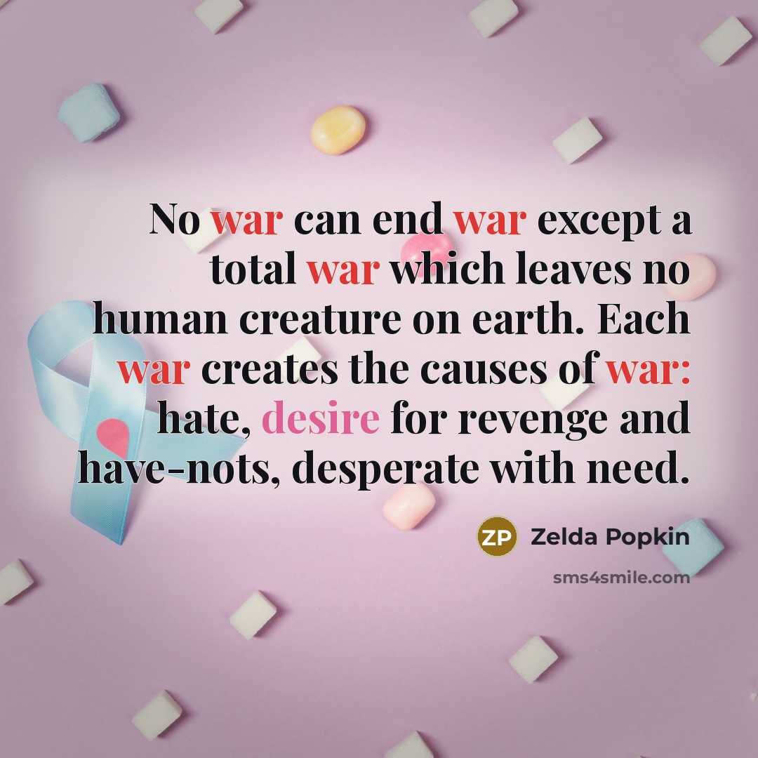 “No war can end war except a total war which leaves no human creature on earth. Each war creates the causes of war: hate, desire for revenge and have-nots, desperate with need.” quote by Zelda Popkin