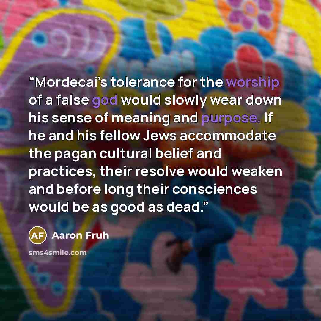 “Mordecai’s tolerance for the worship of a false god would slowly wear down his sense of meaning and purpose. If he and his fellow Jews accommodate the pagan cultural belief and practices, their resolve would weaken and before long their consciences would be as good as dead.” quote by Aaron Fruh
