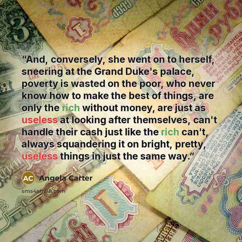 “And, conversely, she went on to herself, sneering at the Grand Duke's palace, poverty is wasted on the poor, who never know how to make the best of things, are only the rich without money, are just as useless at looking after themselves, can't handle their cash just like the rich can't, always…” quote by Angela Carter