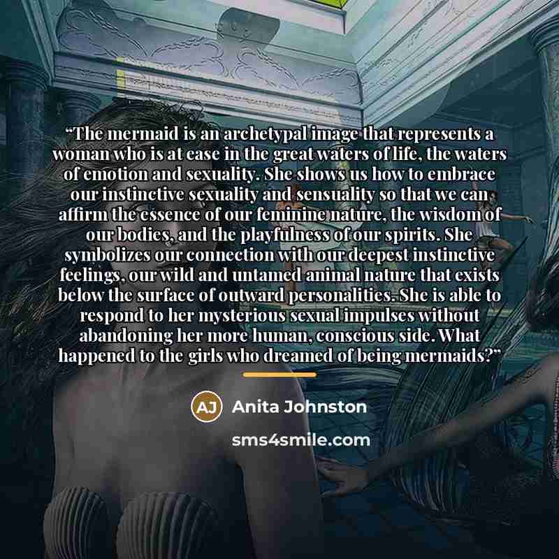 “The mermaid is an archetypal image that represents a woman who is at ease in the great waters of life, the waters of emotion and sexuality. She shows us how to embrace our instinctive sexuality and sensuality so that we can affirm the essence of our feminine nature, the wisdom of our bodies, and…” quote by Anita Johnston