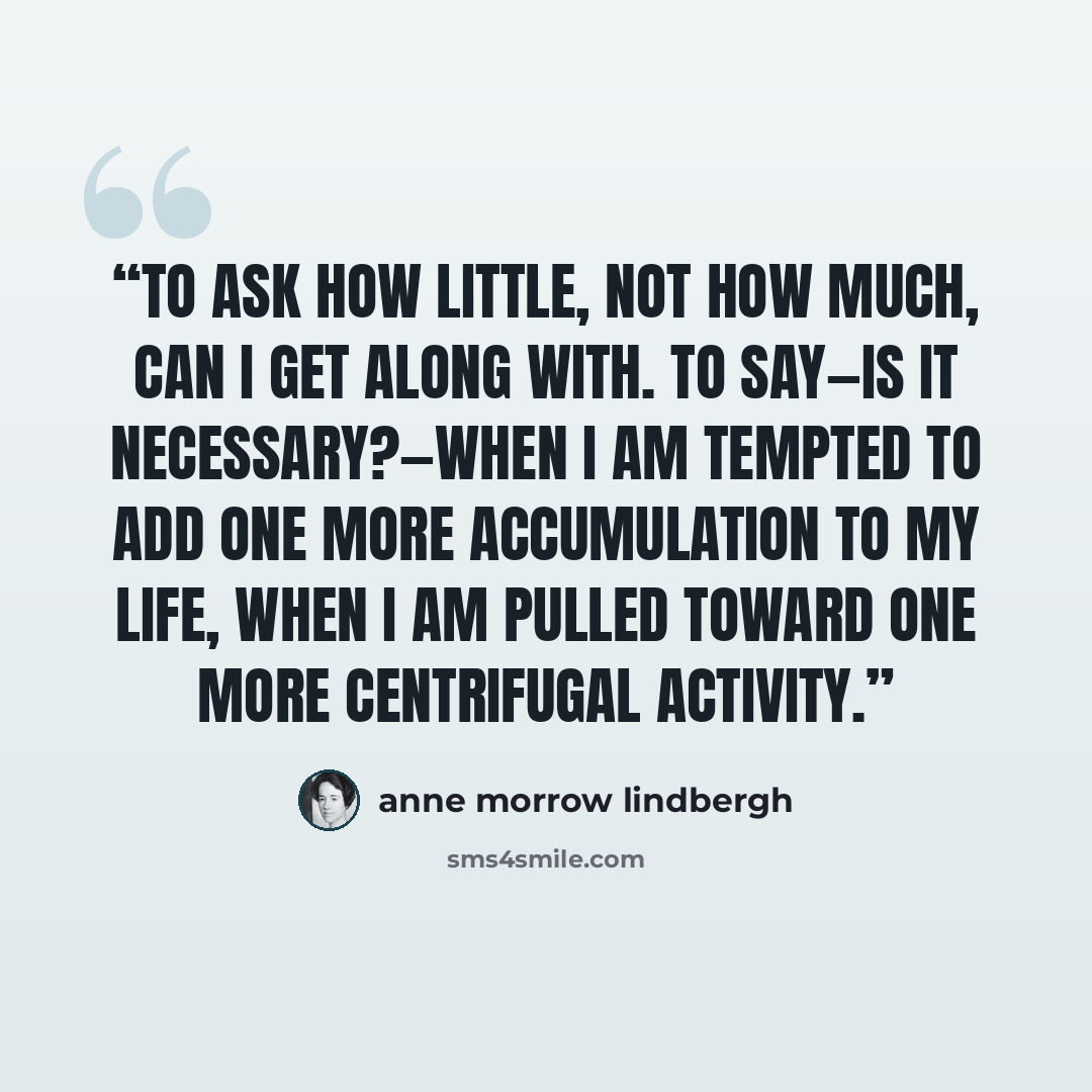 “To ask how little, not how much, can I get along with. To say—is it necessary?—when I am tempted to add one more accumulation to my life, when I am pulled toward one more centrifugal activity.” quote by Anne Morrow Lindbergh