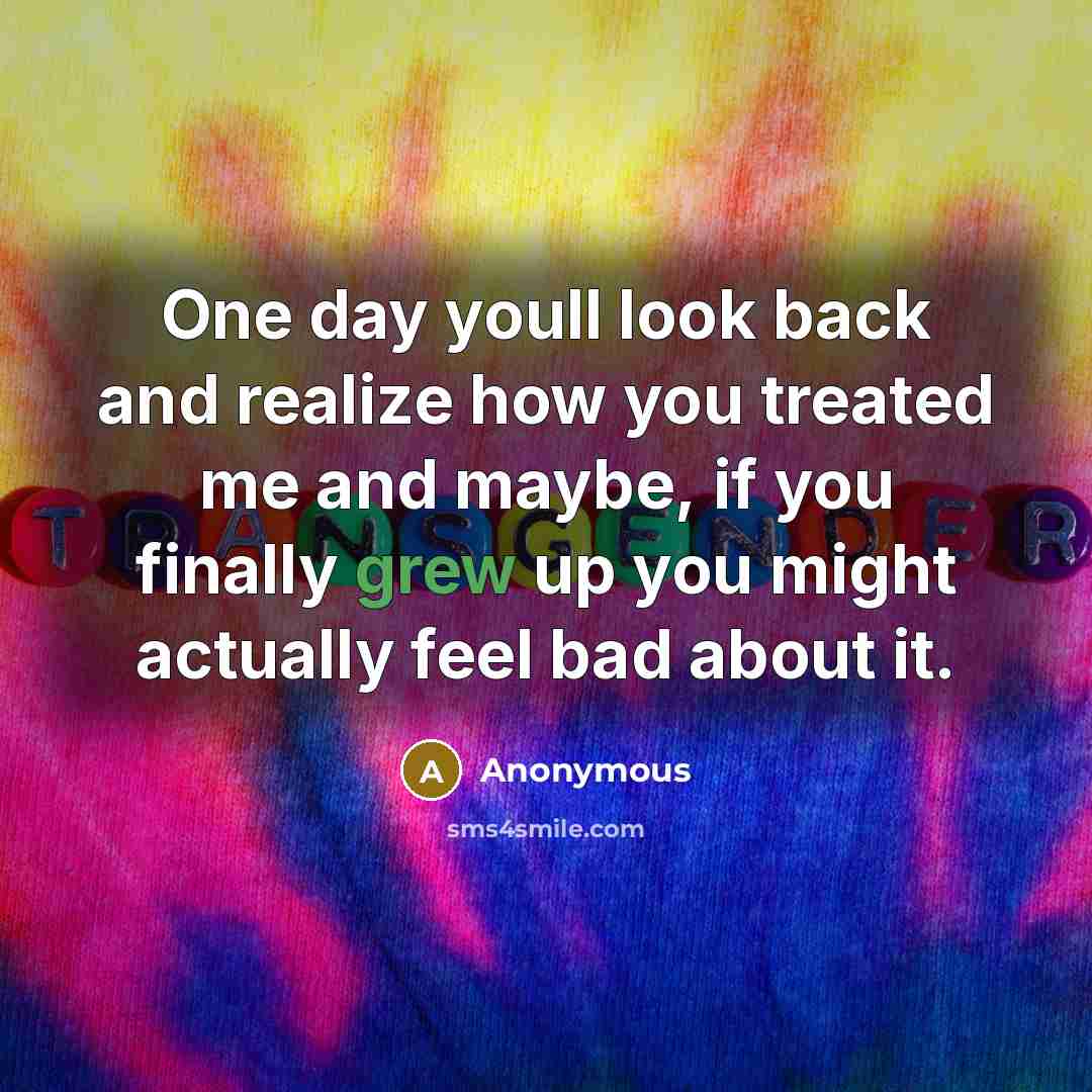 “One day youll look back and realize how you treated me and maybe, if you finally grew up you might actually feel bad about it.” quote by Anonymous