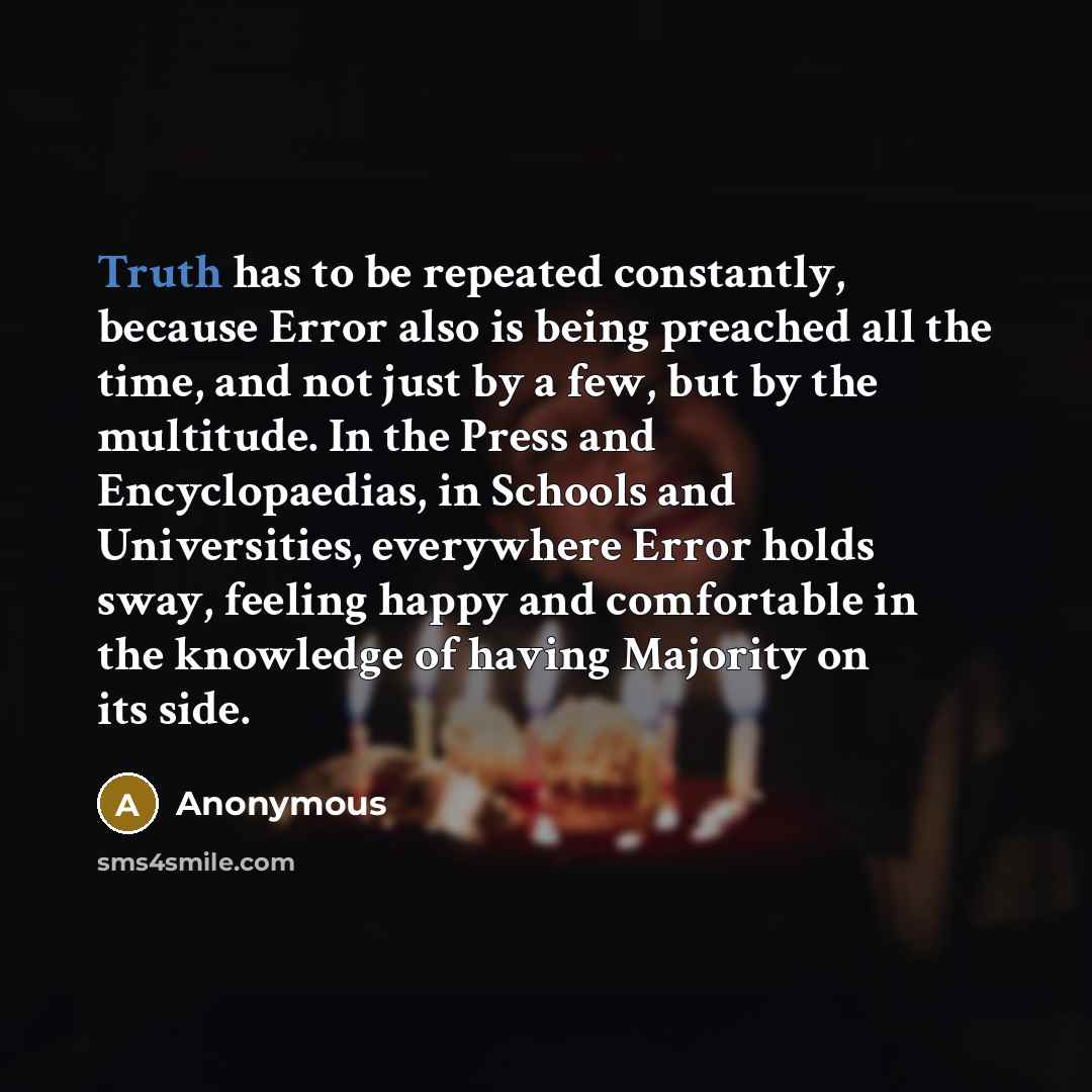 “Truth has to be repeated constantly, because Error also is being preached all the time, and not just by a few, but by the multitude. In the Press and Encyclopaedias, in Schools and Universities, everywhere Error holds sway, feeling happy and comfortable in the knowledge of having Majority on its…” quote by Anonymous
