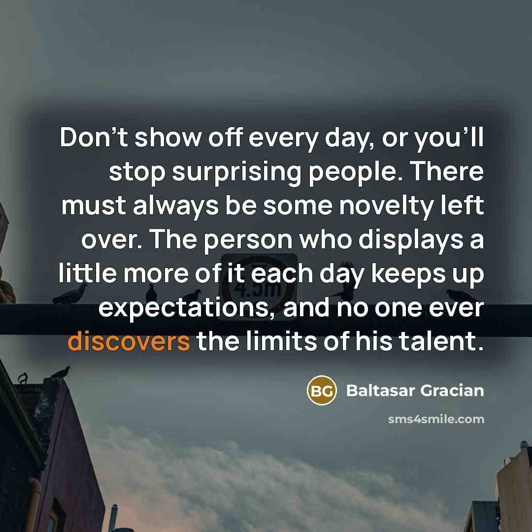 “Don't show off every day, or you'll stop surprising people. There must always be some novelty left over. The person who displays a little more of it each day keeps up expectations, and no one ever discovers the limits of his talent.” quote by Baltasar Gracian