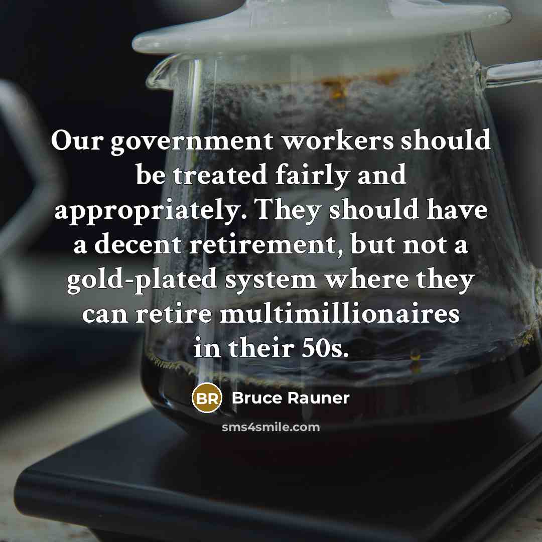 “Our government workers should be treated fairly and appropriately. They should have a decent retirement, but not a gold-plated system where they can retire multimillionaires in their 50s.” quote by Bruce Rauner