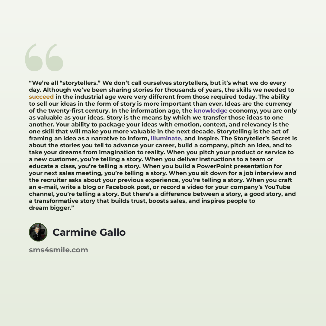 “We’re all “storytellers.” We don’t call ourselves storytellers, but it’s what we do every day. Although we’ve been sharing stories for thousands of years, the skills we needed to succeed in the industrial age were very different from those required today. The ability to sell our ideas in the form…” quote by Carmine Gallo