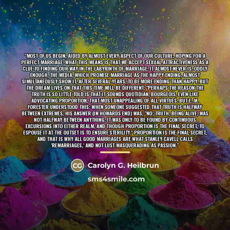 “Most of us begin, aided by almost every aspect of our culture, hoping for a perfect marriage. What this means is that we accept sexual attractiveness as a clue to finding our way in the labyrinth of marriage. It almost never is. Oddly enough, the media, which promise marriage as the happy ending…” quote by Carolyn G. Heilbrun