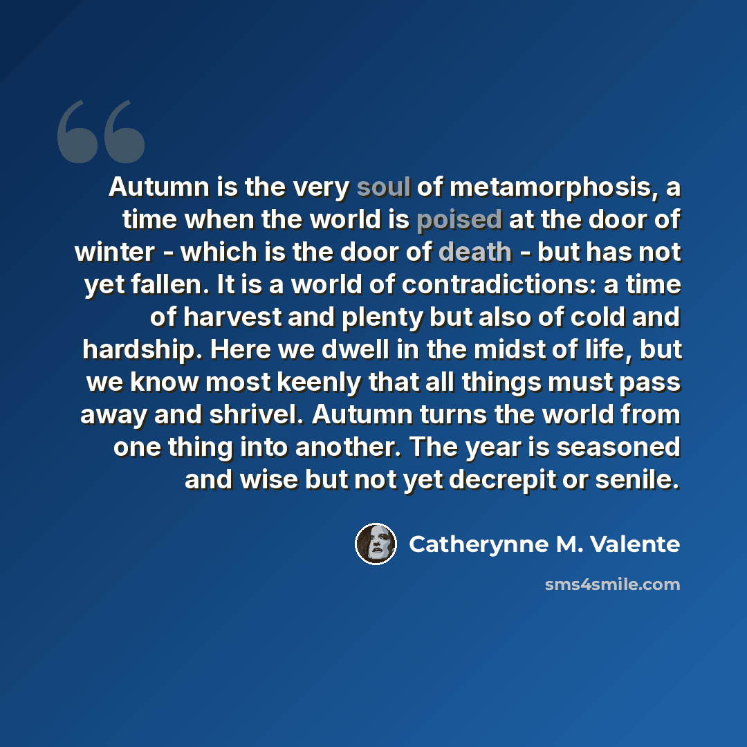 “Autumn is the very soul of metamorphosis, a time when the world is poised at the door of winter - which is the door of death - but has not yet fallen. It is a world of contradictions: a time of harvest and plenty but also of cold and hardship. Here we dwell in the midst of life, but we know most…” quote by Catherynne M. Valente