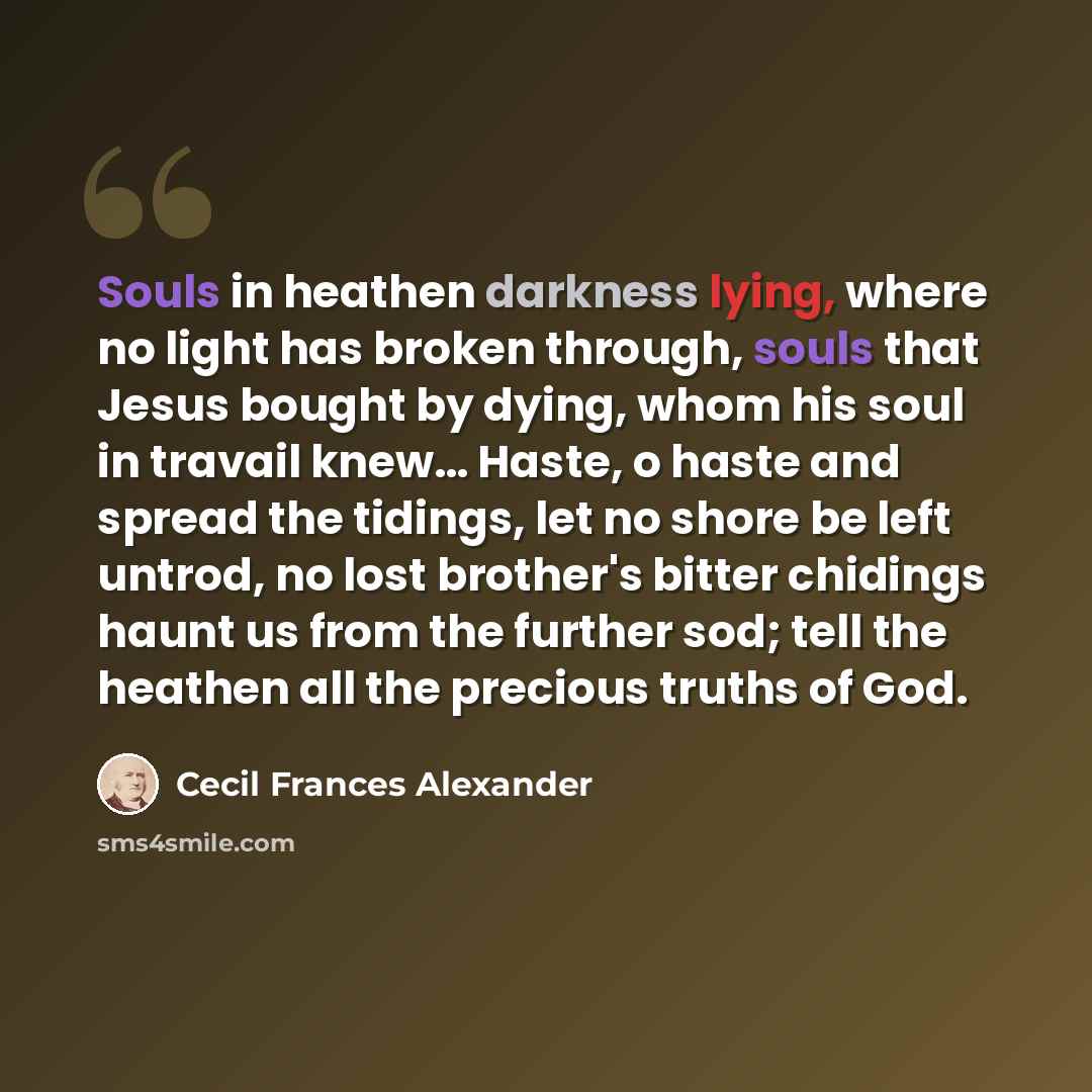 “Souls in heathen darkness lying, where no light has broken through, souls that Jesus bought by dying, whom his soul in travail knew… Haste, o haste and spread the tidings, let no shore be left untrod, no lost brother's bitter chidings haunt us from the further sod; tell the heathen all the…” quote by Cecil Frances Alexander