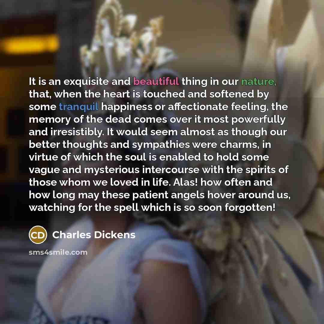 “It is an exquisite and beautiful thing in our nature, that, when the heart is touched and softened by some tranquil happiness or affectionate feeling, the memory of the dead comes over it most powerfully and irresistibly. It would seem almost as though our better thoughts and sympathies were…” quote by Charles Dickens