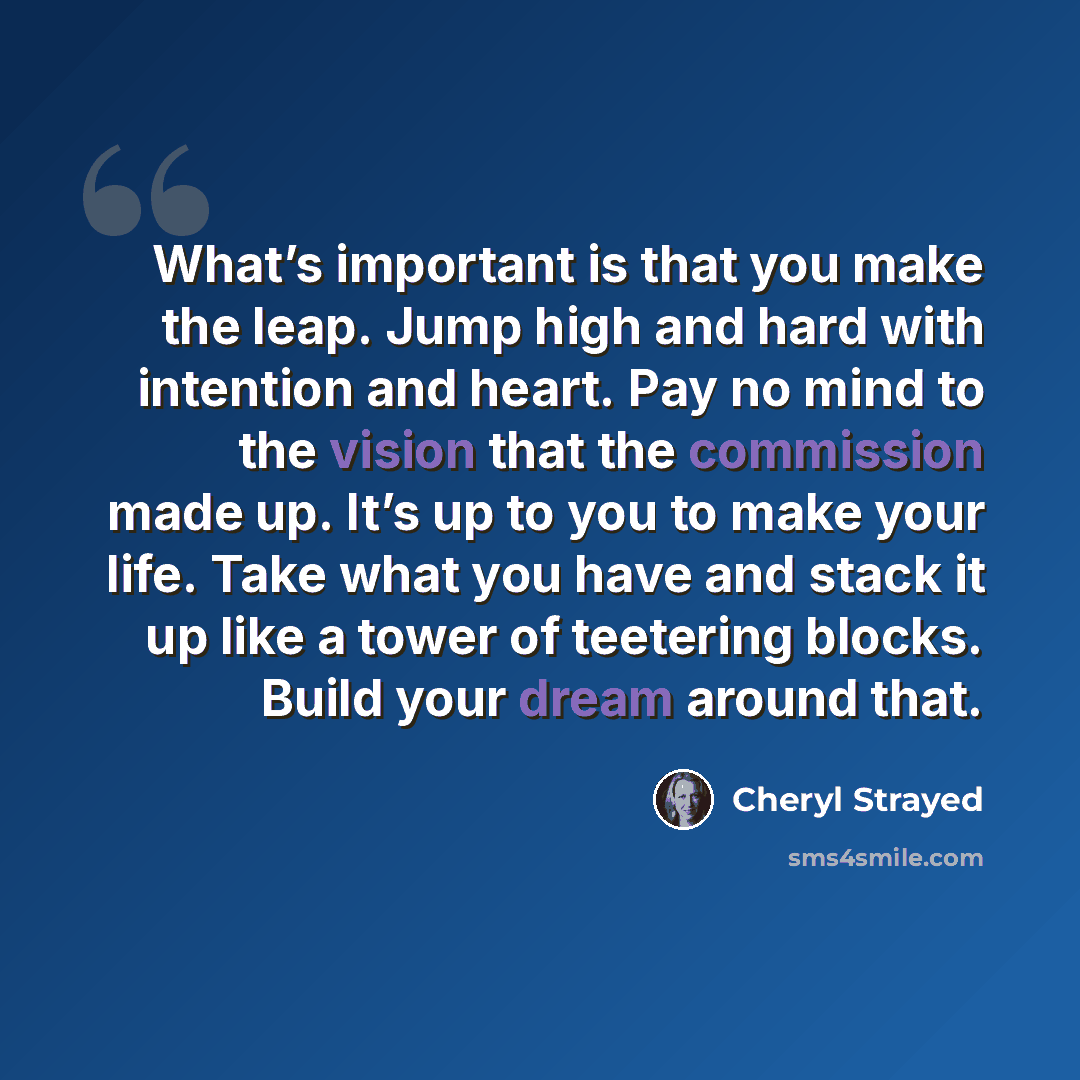 “What’s important is that you make the leap. Jump high and hard with intention and heart. Pay no mind to the vision that the commission made up. It’s up to you to make your life. Take what you have and stack it up like a tower of teetering blocks. Build your dream around that.” quote by Cheryl Strayed