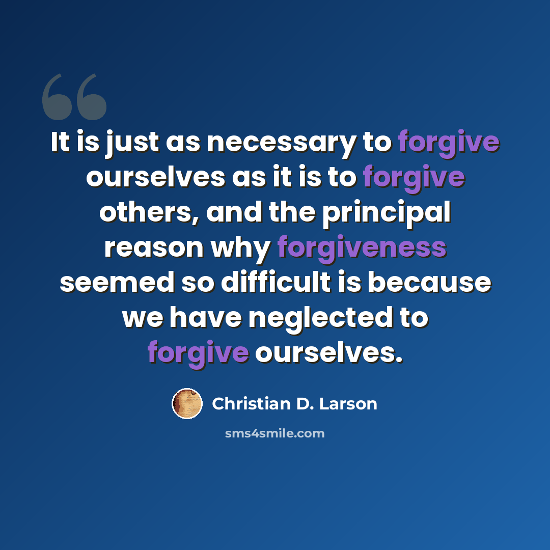 “It is just as necessary to forgive ourselves as it is to forgive others, and the principal reason why forgiveness seemed so difficult is because we have neglected to forgive ourselves.” quote by Christian D. Larson