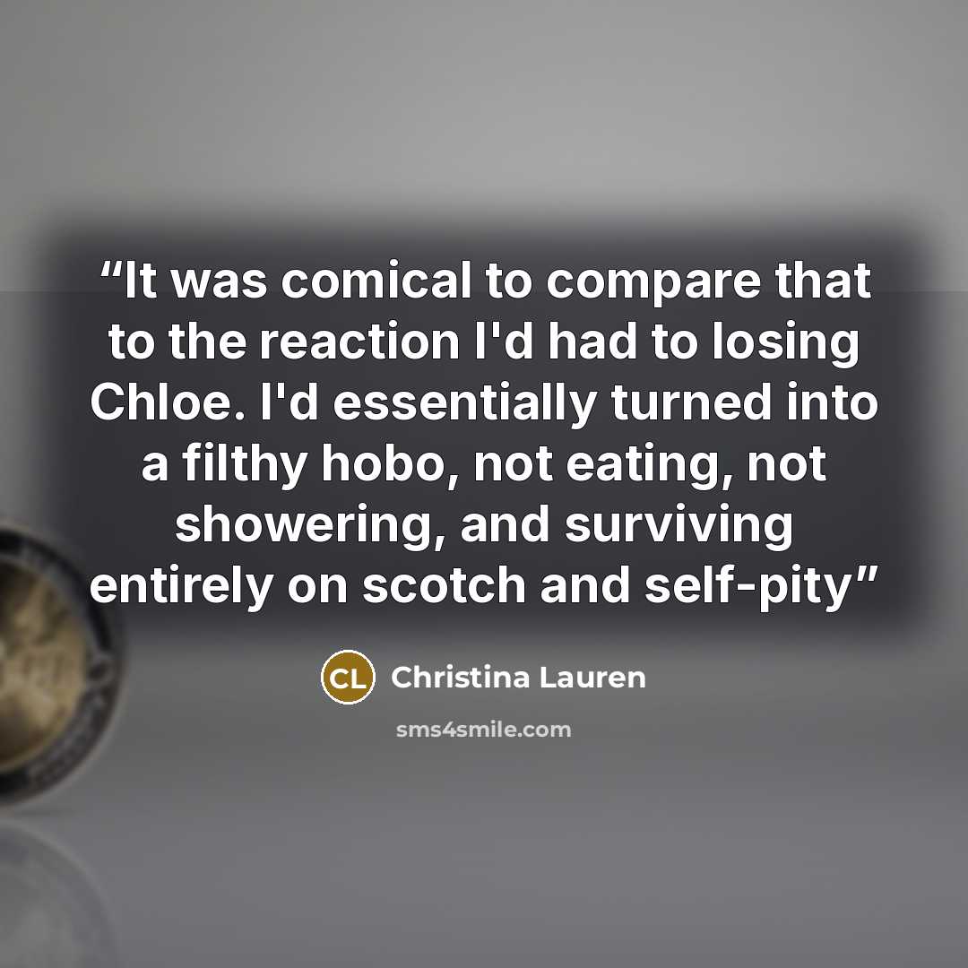 “It was comical to compare that to the reaction I'd had to losing Chloe. I'd essentially turned into a filthy hobo, not eating, not showering, and surviving entirely on scotch and self-pity” quote by Christina Lauren