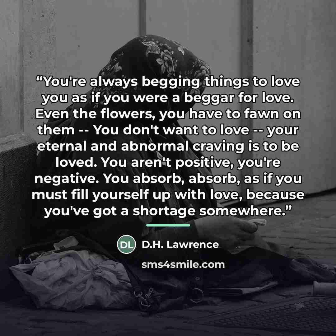 “You're always begging things to love you as if you were a beggar for love. Even the flowers, you have to fawn on them -- You don't want to love -- your eternal and abnormal craving is to be loved. You aren't positive, you're negative. You absorb, absorb, as if you must fill yourself up with love…” quote by D.H. Lawrence