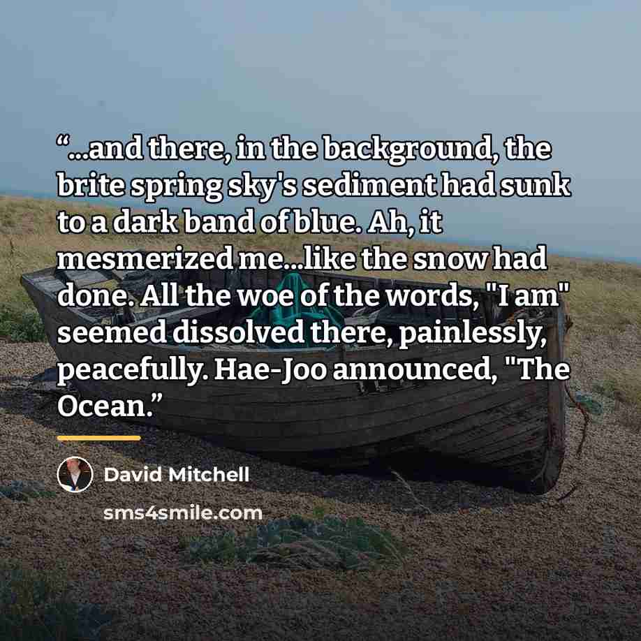 “...and there, in the background, the brite spring sky's sediment had sunk to a dark band of blue. Ah, it mesmerized me...like the snow had done. All the woe of the words, "I am" seemed dissolved there, painlessly, peacefully. Hae-Joo announced, "The Ocean.” quote by David Mitchell