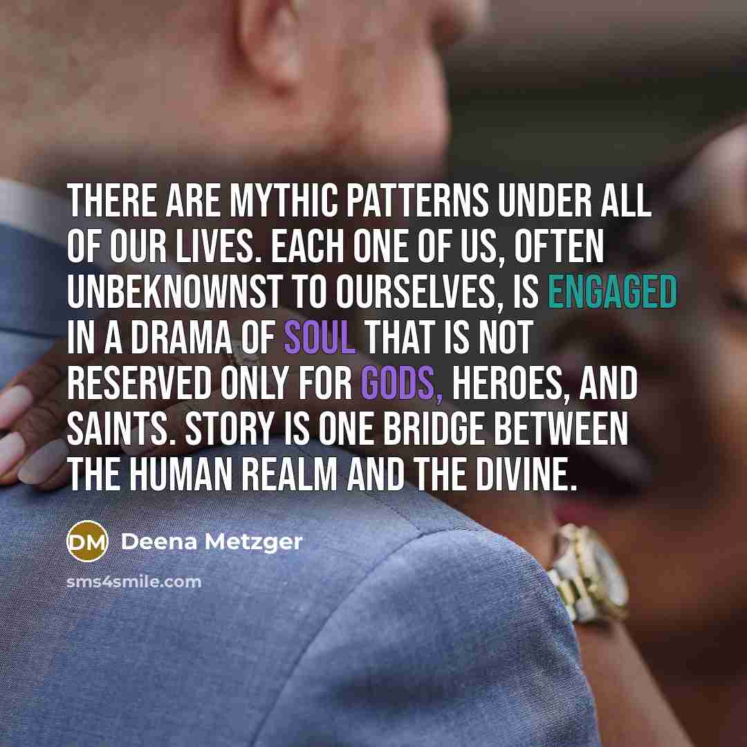 “There are mythic patterns under all of our lives. Each one of us, often unbeknownst to ourselves, is engaged in a drama of soul that is not reserved only for gods, heroes, and saints. Story is one bridge between the human realm and the divine.” quote by Deena Metzger
