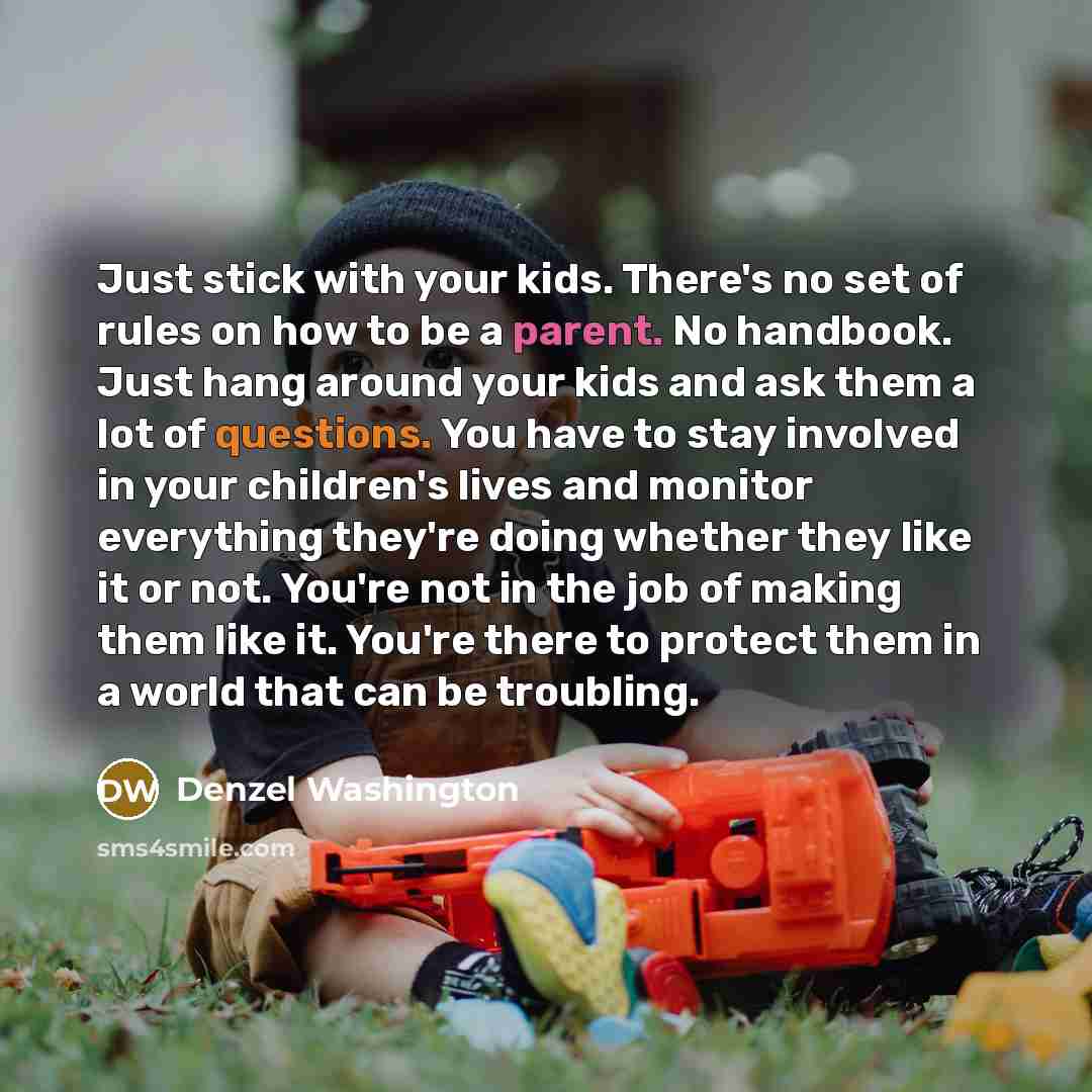 “Just stick with your kids. There's no set of rules on how to be a parent. No handbook. Just hang around your kids and ask them a lot of questions. You have to stay involved in your children's lives and monitor everything they're doing whether they like it or not. You're not in the job of making…” quote by Denzel Washington