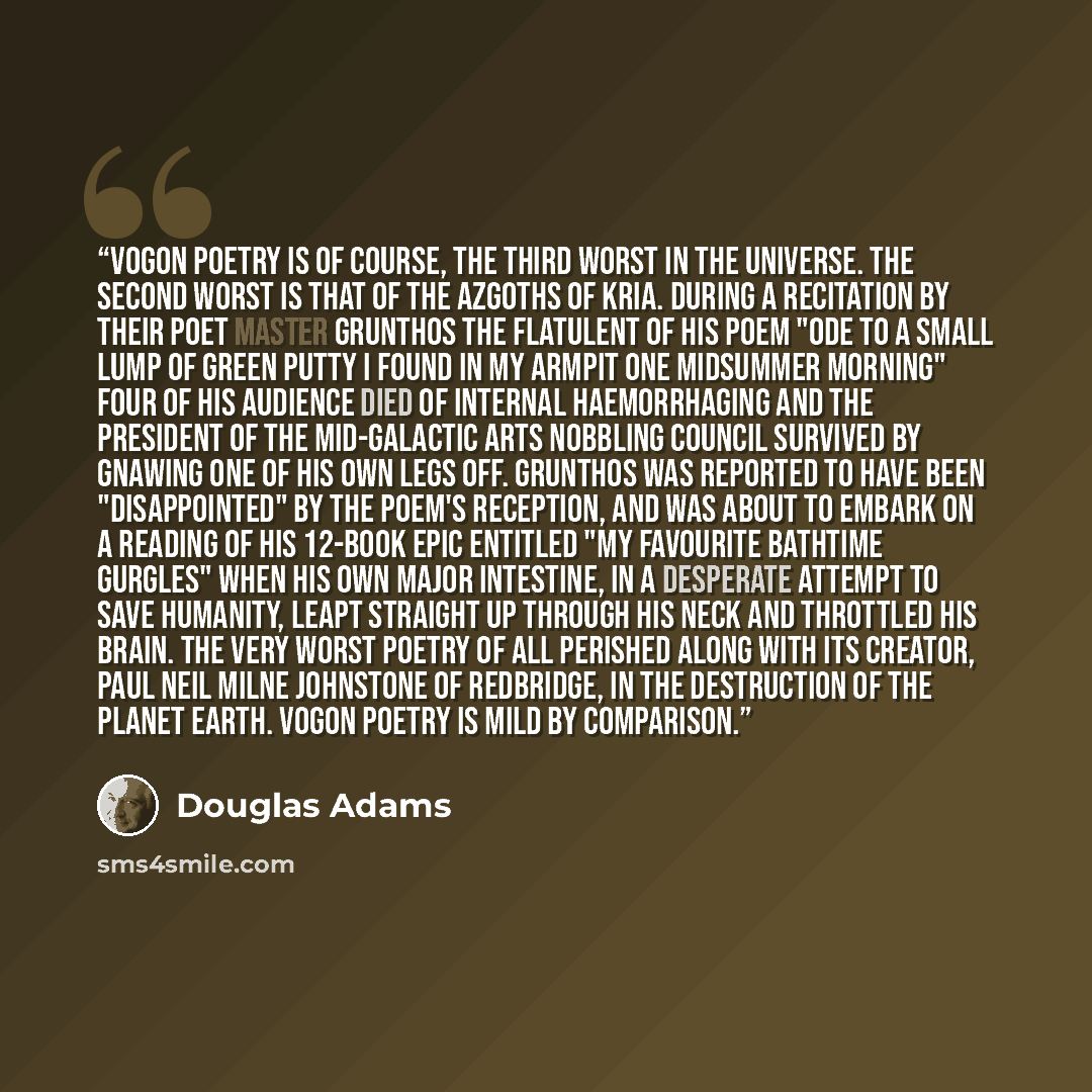 “Vogon poetry is of course, the third worst in the universe. The second worst is that of the Azgoths of Kria. During a recitation by their poet master Grunthos the Flatulent of his poem "Ode to a Small Lump of Green Putty I Found in My Armpit One Midsummer Morning" four of his audience died of…” quote by Douglas Adams