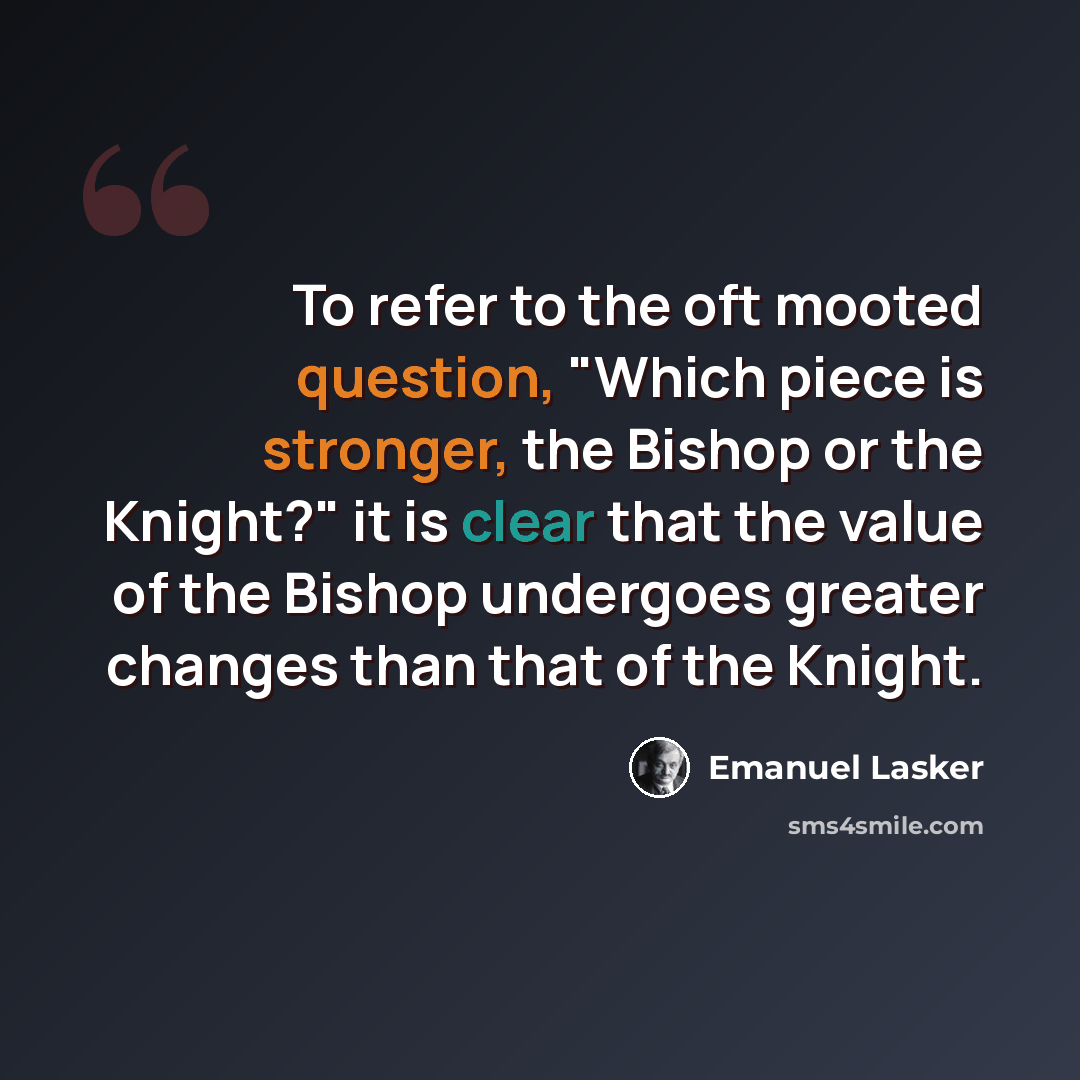“To refer to the oft mooted question, "Which piece is stronger, the Bishop or the Knight?" it is clear that the value of the Bishop undergoes greater changes than that of the Knight.” quote by Emanuel Lasker
