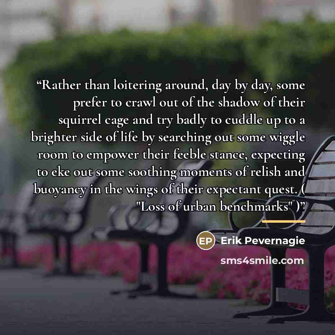 “Rather than loitering around, day by day, some prefer to crawl out of the shadow of their squirrel cage and try badly to cuddle up to a brighter side of life by searching out some wiggle room to empower their feeble stance, expecting to eke out some soothing moments of relish and buoyancy in the…” quote by Erik Pevernagie