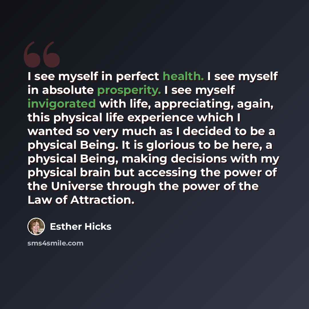 “I see myself in perfect health. I see myself in absolute prosperity. I see myself invigorated with life, appreciating, again, this physical life experience which I wanted so very much as I decided to be a physical Being. It is glorious to be here, a physical Being, making decisions with my…” quote by Esther Hicks