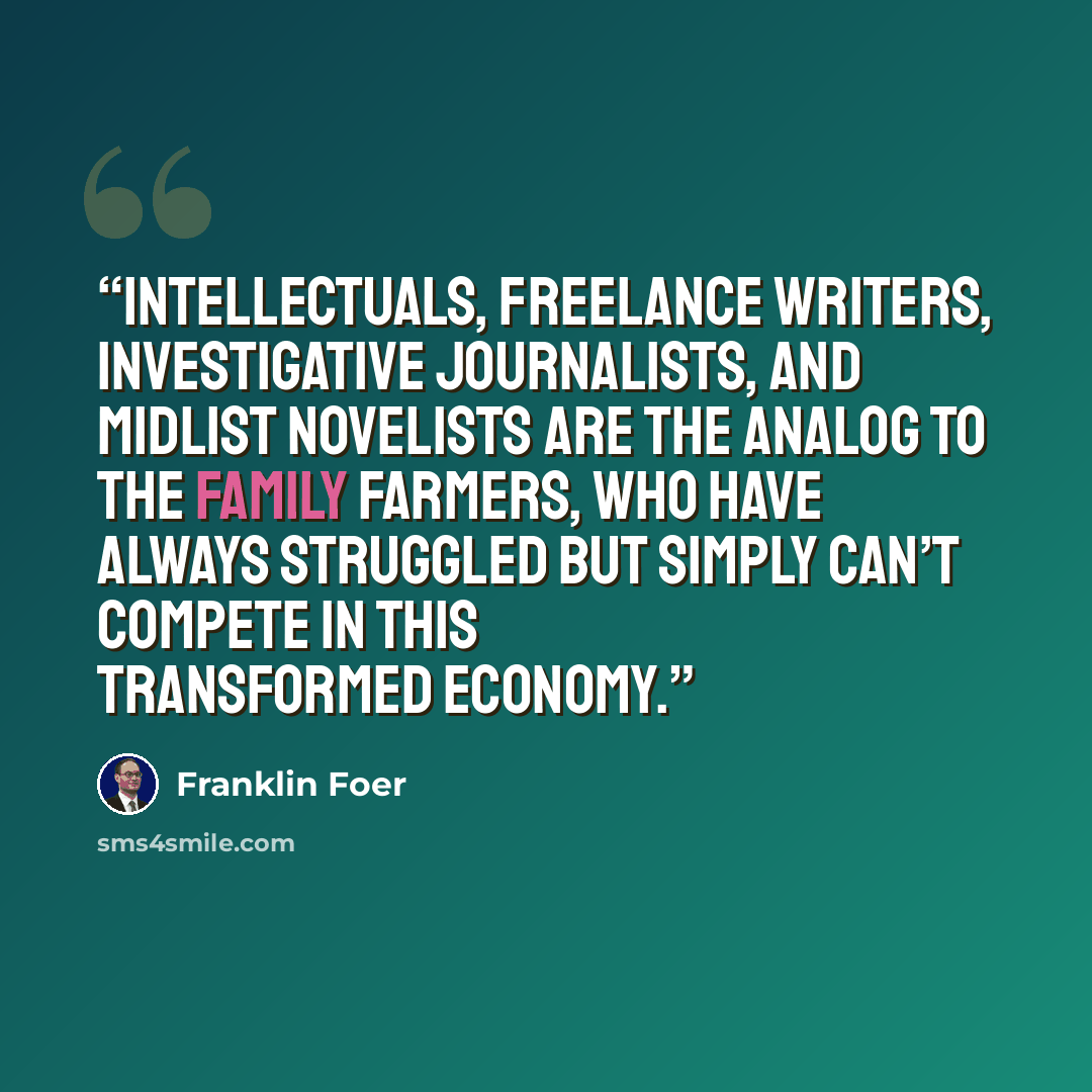 “Intellectuals, freelance writers, investigative journalists, and midlist novelists are the analog to the family farmers, who have always struggled but simply can’t compete in this transformed economy.” quote by Franklin Foer