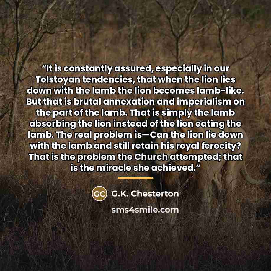 “It is constantly assured, especially in our Tolstoyan tendencies, that when the lion lies down with the lamb the lion becomes lamb-like. But that is brutal annexation and imperialism on the part of the lamb. That is simply the lamb absorbing the lion instead of the lion eating the lamb. The real…” quote by G.K. Chesterton