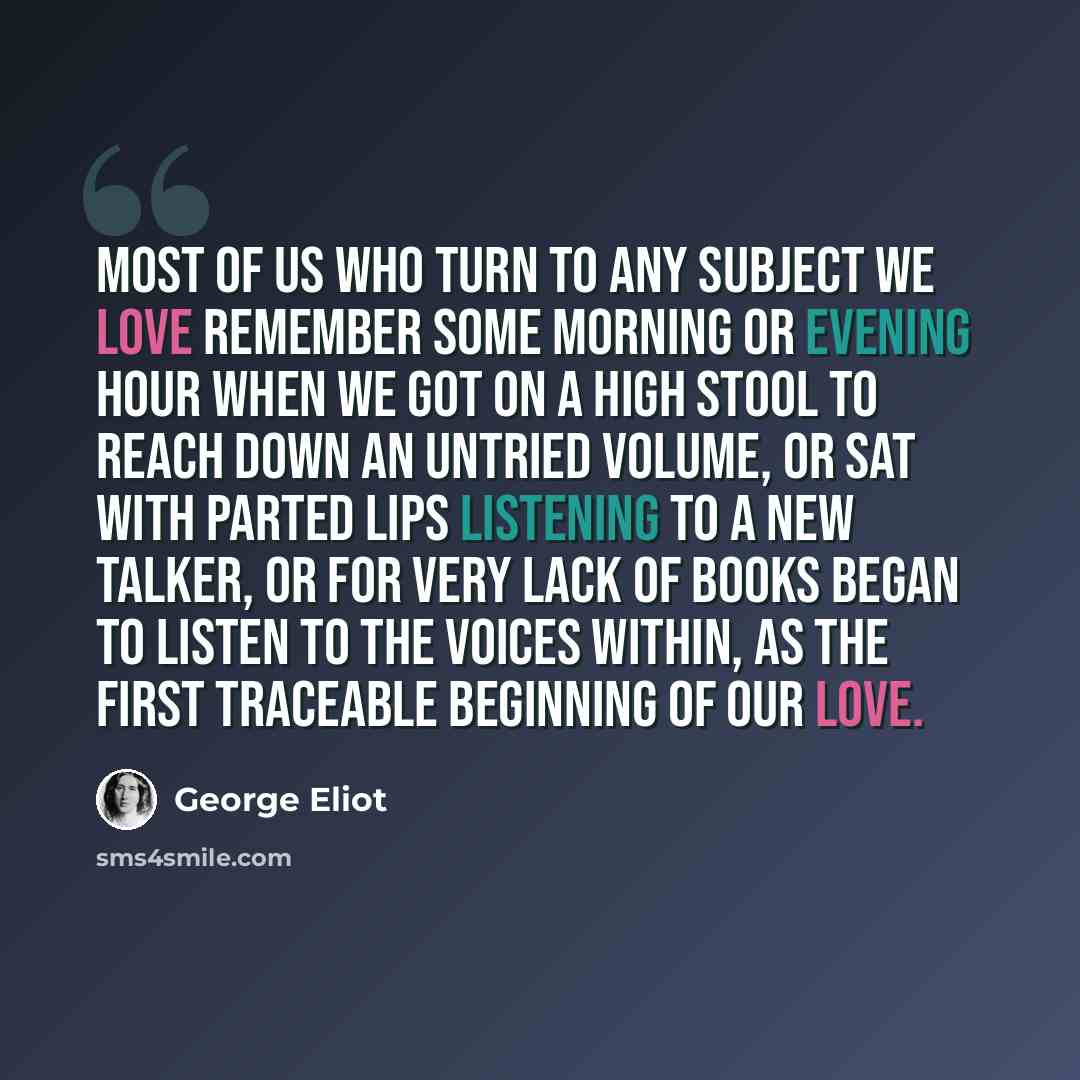 “Most of us who turn to any subject we love remember some morning or evening hour when we got on a high stool to reach down an untried volume, or sat with parted lips listening to a new talker, or for very lack of books began to listen to the voices within, as the first traceable beginning of our…” quote by George Eliot