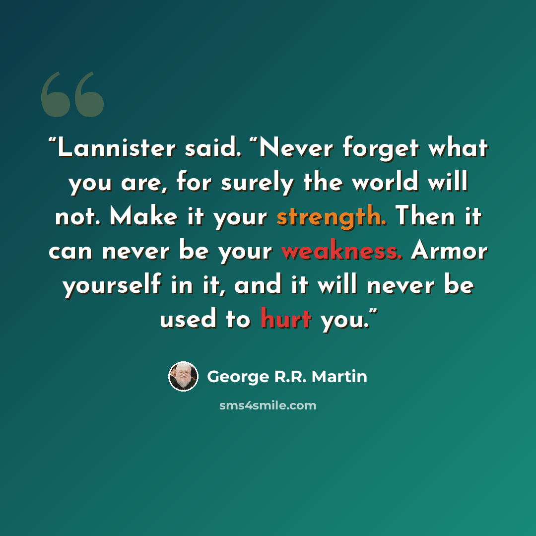 “Lannister said. “Never forget what you are, for surely the world will not. Make it your strength. Then it can never be your weakness. Armor yourself in it, and it will never be used to hurt you.” quote by George R.R. Martin