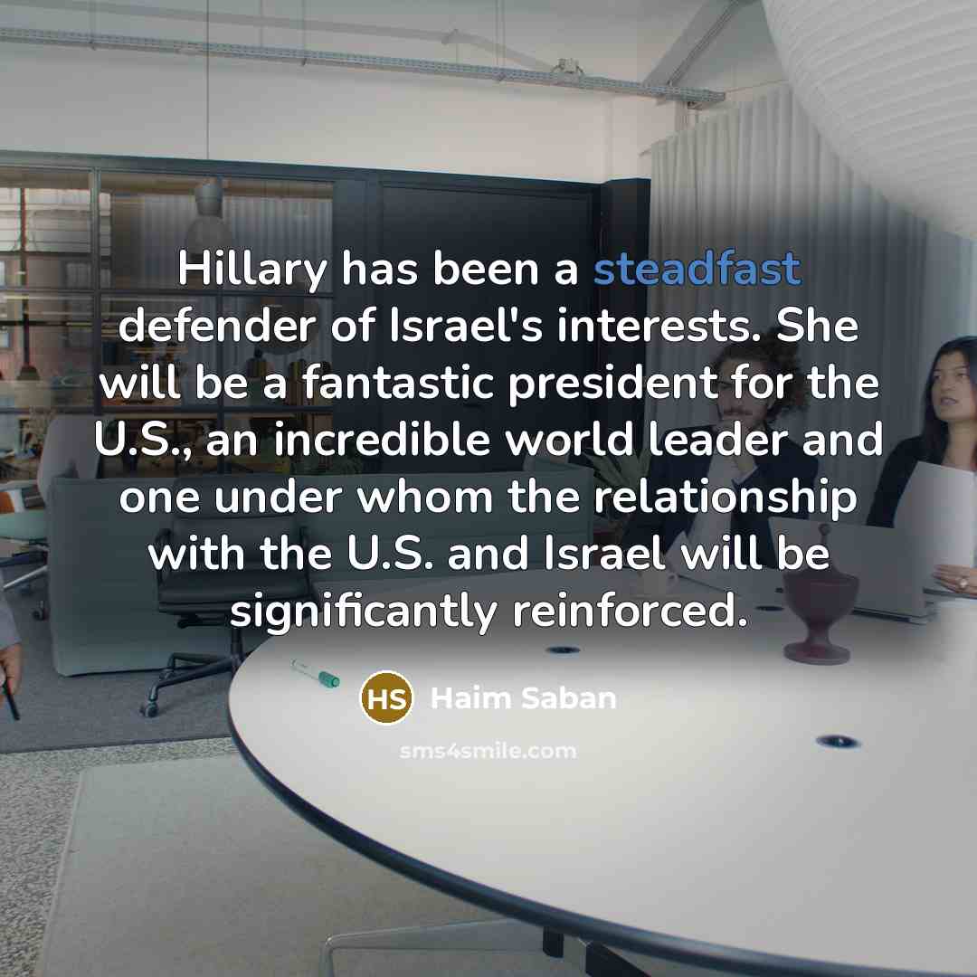 “Hillary has been a steadfast defender of Israel's interests. She will be a fantastic president for the U.S., an incredible world leader and one under whom the relationship with the U.S. and Israel will be significantly reinforced.” quote by Haim Saban