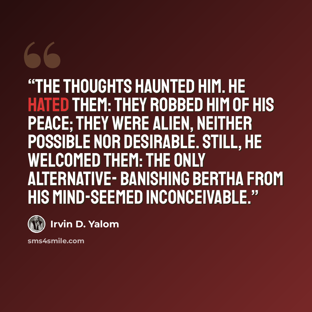 “The thoughts haunted him. He hated them: they robbed him of his peace; they were alien, neither possible nor desirable. Still, he welcomed them: the only alternative- banishing Bertha from his mind-seemed inconceivable.” quote by Irvin D. Yalom