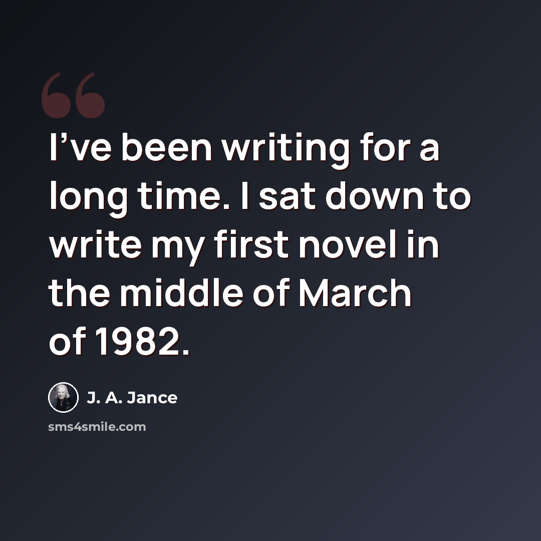 “I've been writing for a long time. I sat down to write my first novel in the middle of March of 1982.” quote by J. A. Jance