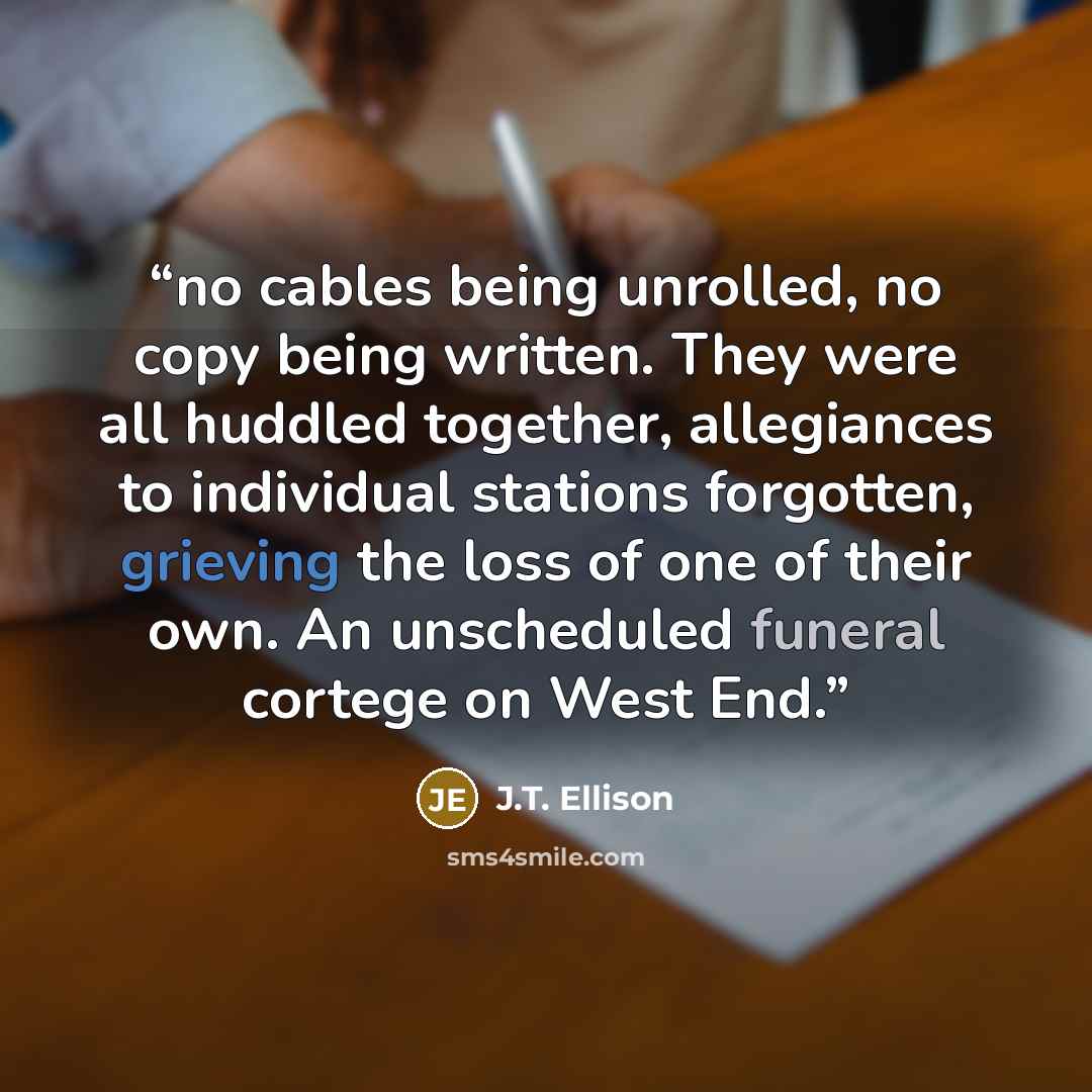 “no cables being unrolled, no copy being written. They were all huddled together, allegiances to individual stations forgotten, grieving the loss of one of their own. An unscheduled funeral cortege on West End.” quote by J.T. Ellison