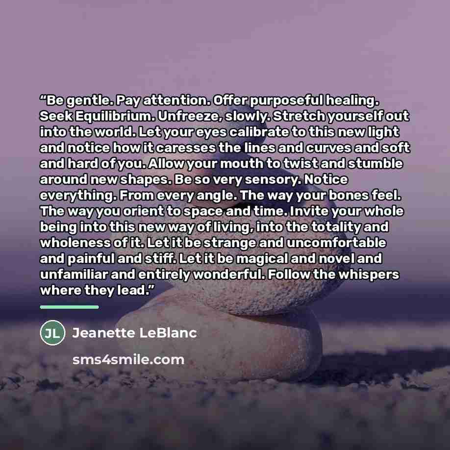 “Be gentle. Pay attention. Offer purposeful healing. Seek Equilibrium. Unfreeze, slowly. Stretch yourself out into the world. Let your eyes calibrate to this new light and notice how it caresses the lines and curves and soft and hard of you. Allow your mouth to twist and stumble around new shapes…” quote by Jeanette LeBlanc