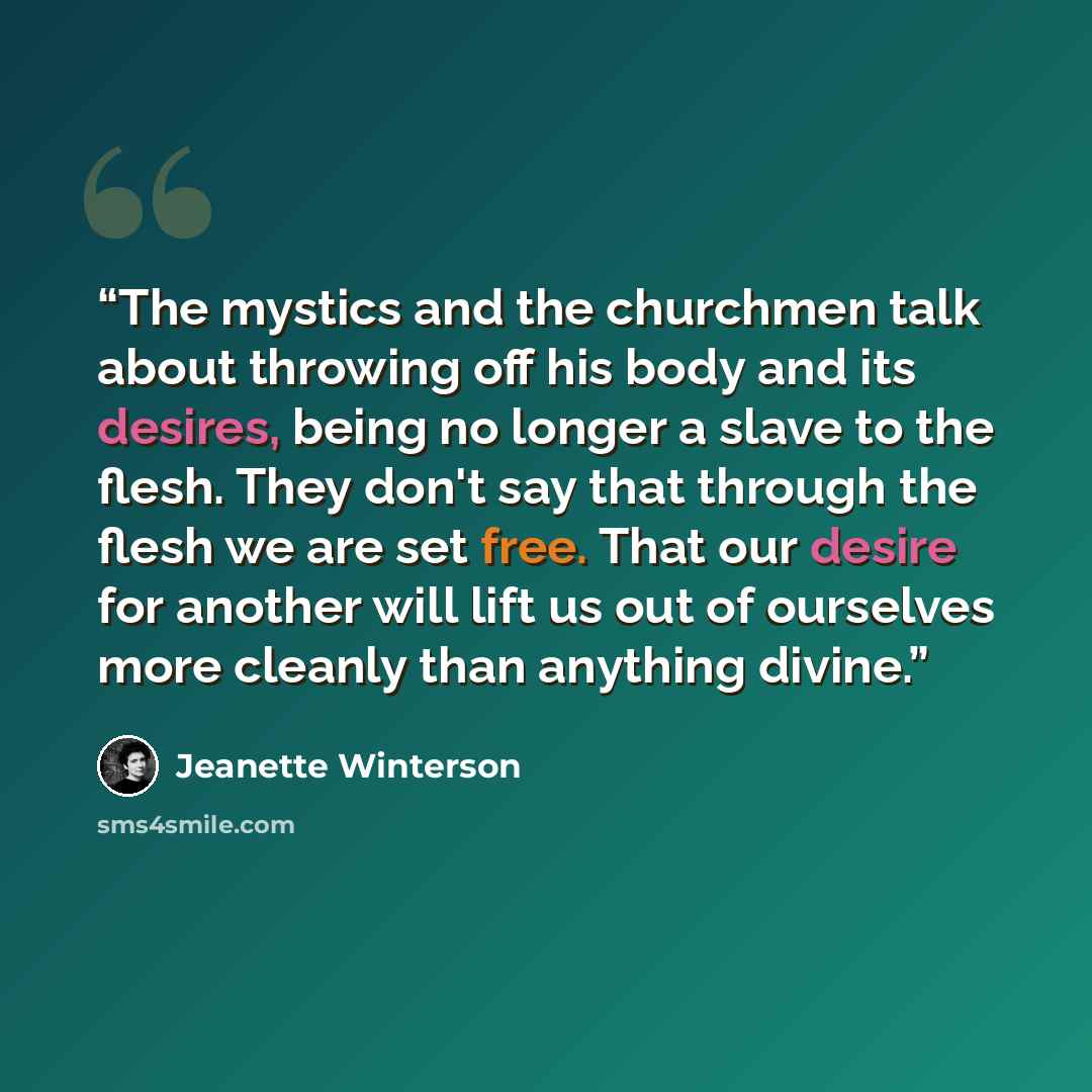“The mystics and the churchmen talk about throwing off his body and its desires, being no longer a slave to the flesh. They don't say that through the flesh we are set free. That our desire for another will lift us out of ourselves more cleanly than anything divine.” quote by Jeanette Winterson
