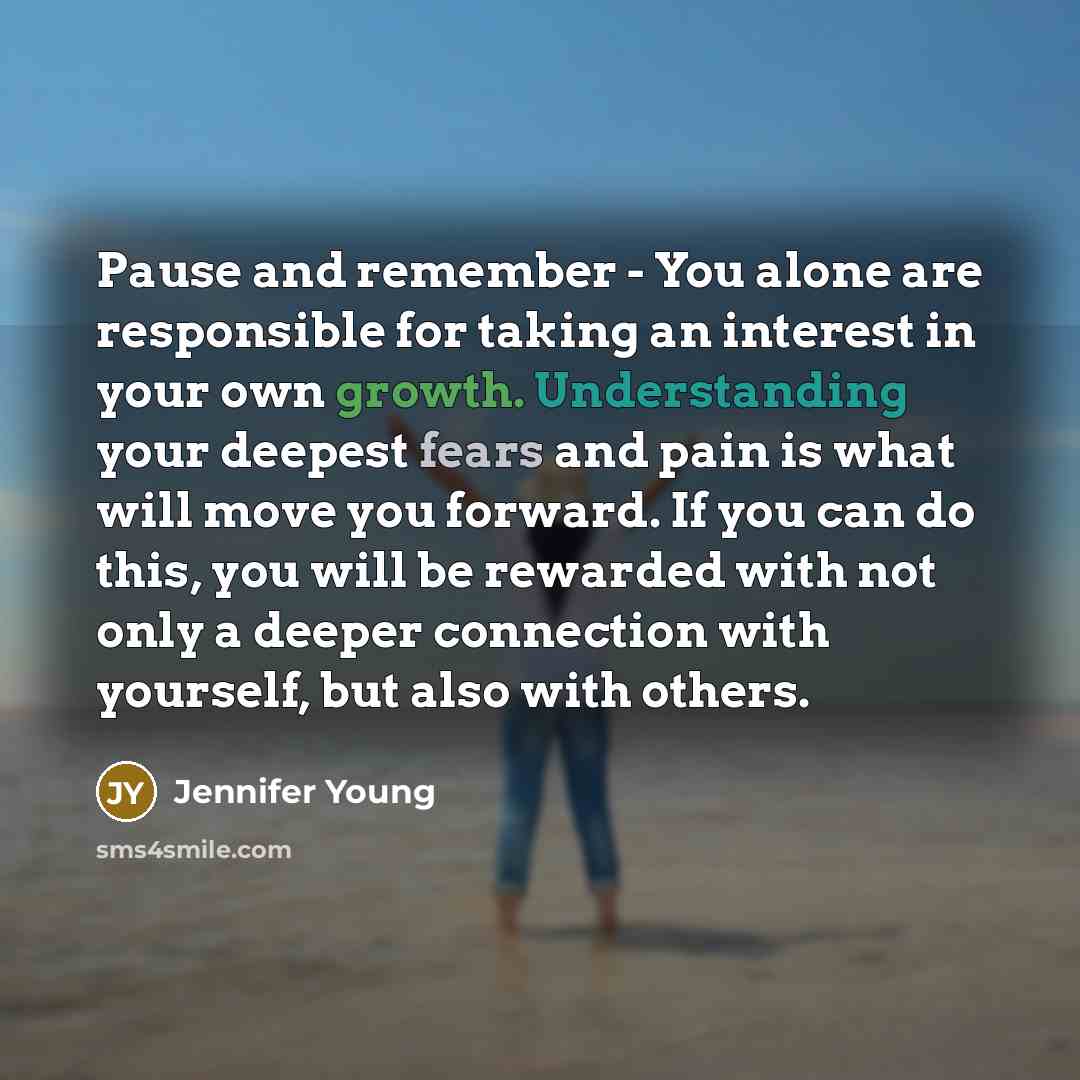 “Pause and remember - You alone are responsible for taking an interest in your own growth. Understanding your deepest fears and pain is what will move you forward. If you can do this, you will be rewarded with not only a deeper connection with yourself, but also with others.” quote by Jennifer Young
