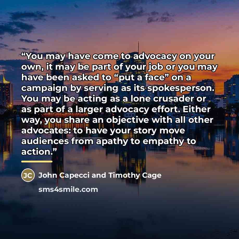 “You may have come to advocacy on your own, it may be part of your job or you may have been asked to “put a face” on a campaign by serving as its spokesperson. You may be acting as a lone crusader or as part of a larger advocacy effort. Either way, you share an objective with all other advocates…” quote by John Capecci and Timothy Cage