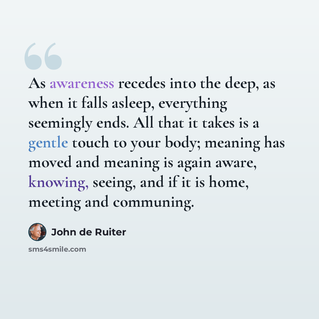 “As awareness recedes into the deep, as when it falls asleep, everything seemingly ends. All that it takes is a gentle touch to your body; meaning has moved and meaning is again aware, knowing, seeing, and if it is home, meeting and communing.” quote by John de Ruiter