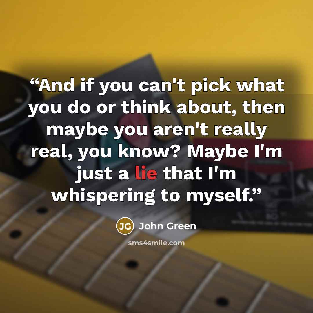 “And if you can't pick what you do or think about, then maybe you aren't really real, you know? Maybe I'm just a lie that I'm whispering to myself.” quote by John Green