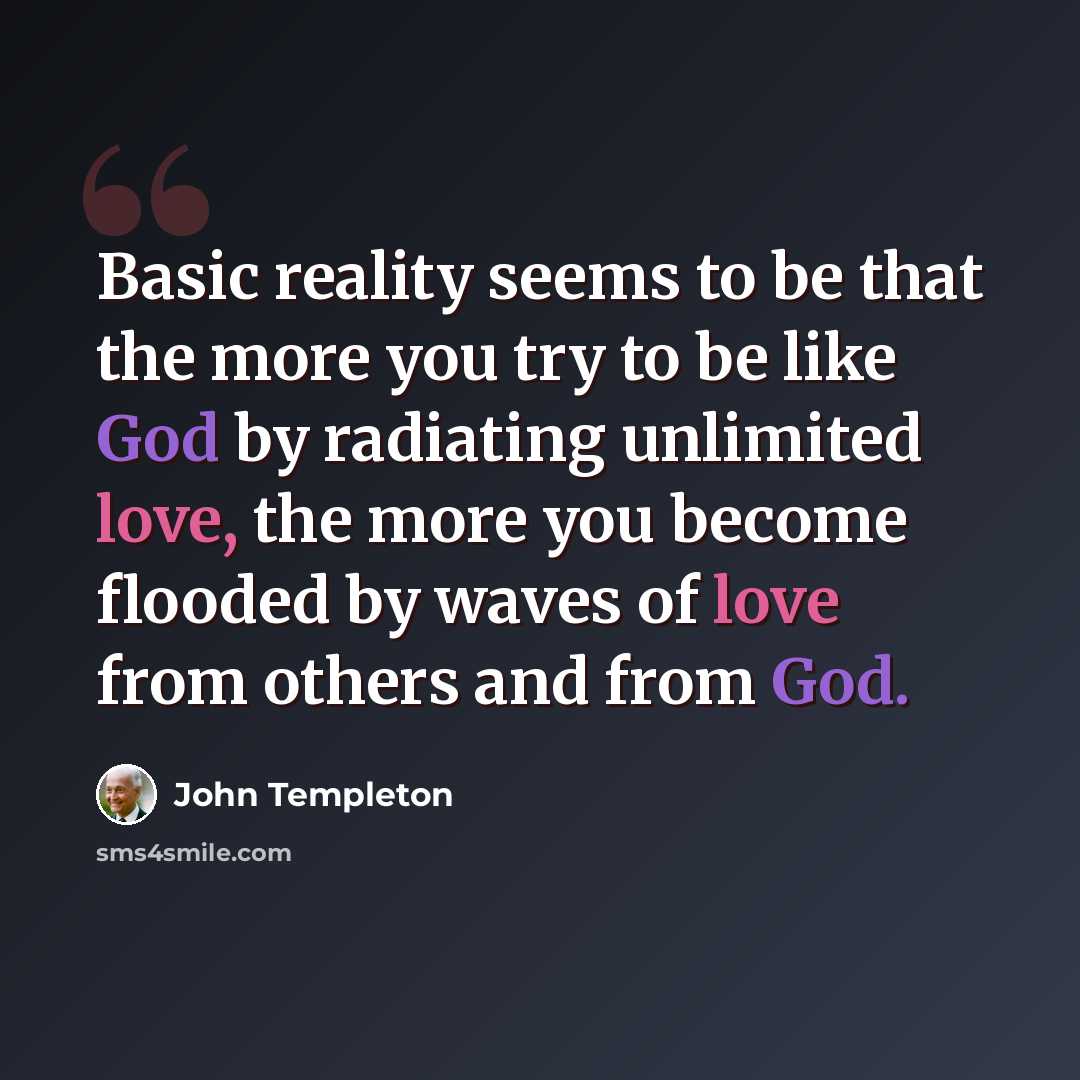 “Basic reality seems to be that the more you try to be like God by radiating unlimited love, the more you become flooded by waves of love from others and from God.” quote by John Templeton