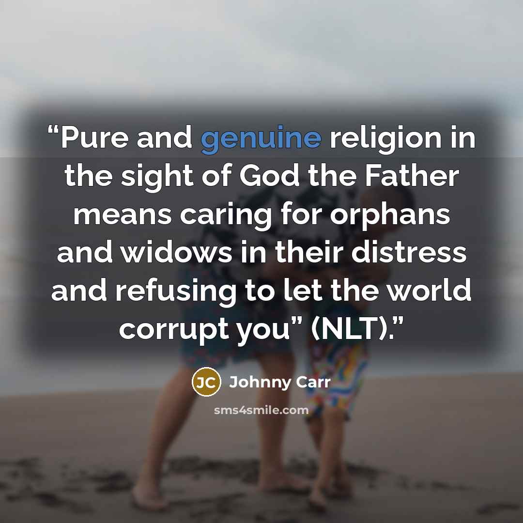 “Pure and genuine religion in the sight of God the Father means caring for orphans and widows in their distress and refusing to let the world corrupt you” (NLT).” quote by Johnny Carr