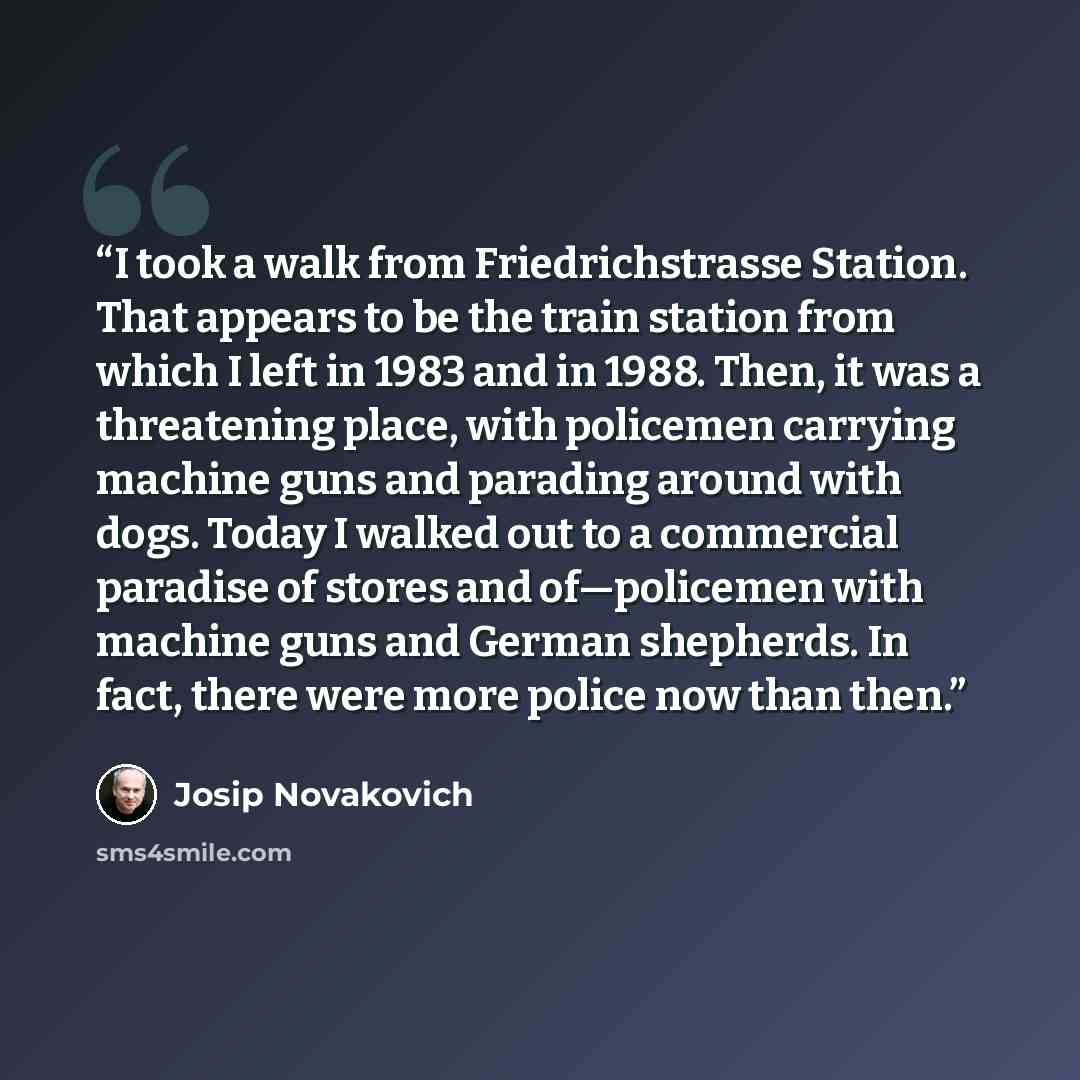 “I took a walk from Friedrichstrasse Station. That appears to be the train station from which I left in 1983 and in 1988. Then, it was a threatening place, with policemen carrying machine guns and parading around with dogs. Today I walked out to a commercial paradise of stores and of—policemen with…” quote by Josip Novakovich