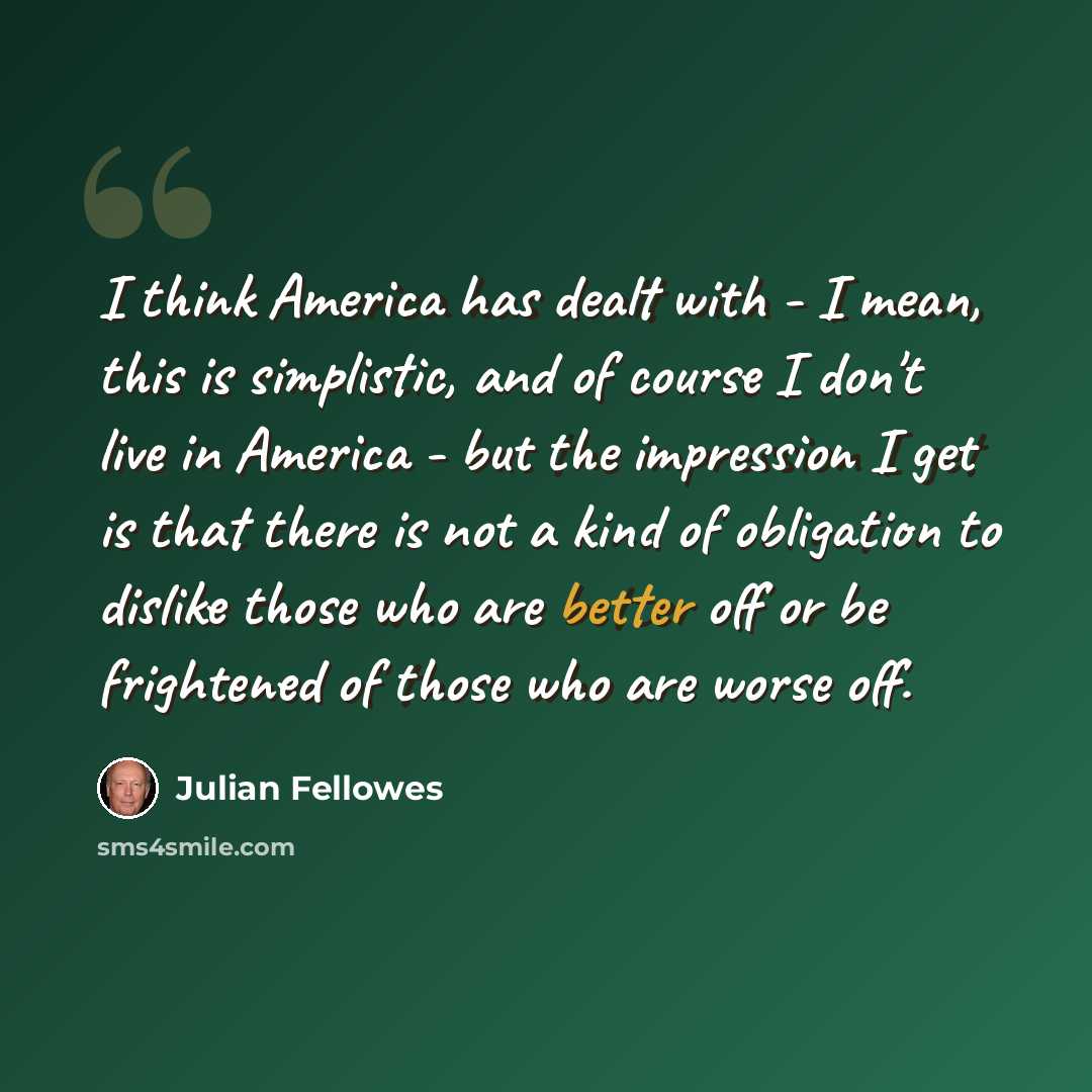 “I think America has dealt with - I mean, this is simplistic, and of course I don't live in America - but the impression I get is that there is not a kind of obligation to dislike those who are better off or be frightened of those who are worse off.” quote by Julian Fellowes