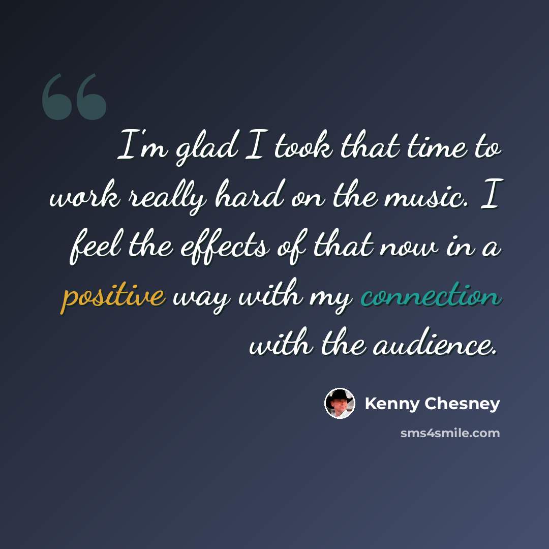 “I'm glad I took that time to work really hard on the music. I feel the effects of that now in a positive way with my connection with the audience.” quote by Kenny Chesney