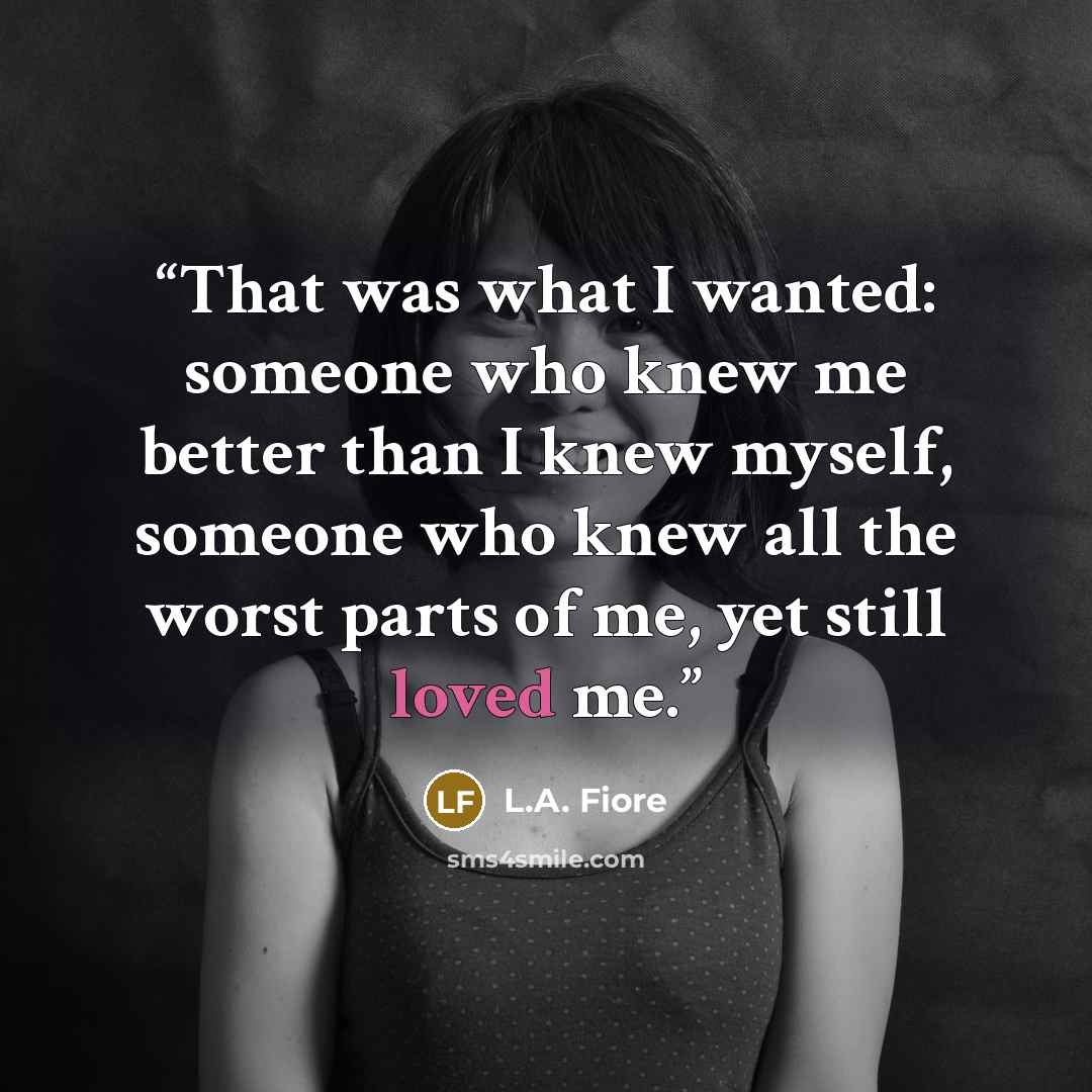 “That was what I wanted: someone who knew me better than I knew myself, someone who knew all the worst parts of me, yet still loved me.” quote by L.A. Fiore