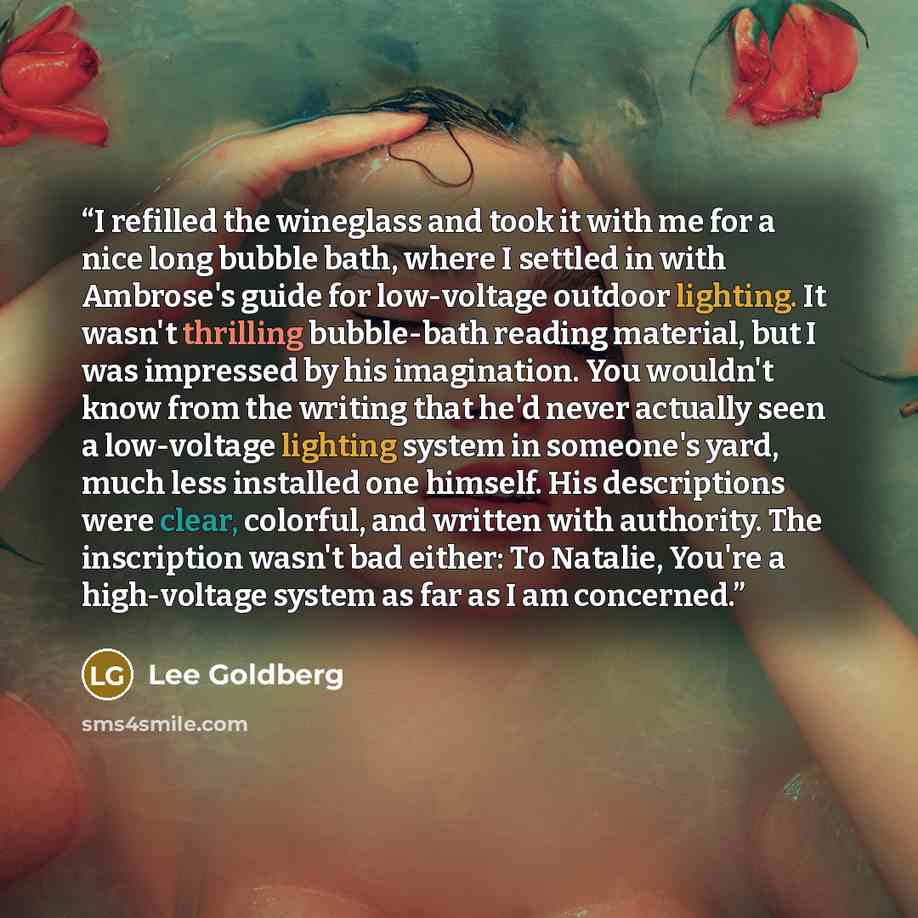 “I refilled the wineglass and took it with me for a nice long bubble bath, where I settled in with Ambrose's guide for low-voltage outdoor lighting. It wasn't thrilling bubble-bath reading material, but I was impressed by his imagination. You wouldn't know from the writing that he'd never actually…” quote by Lee Goldberg