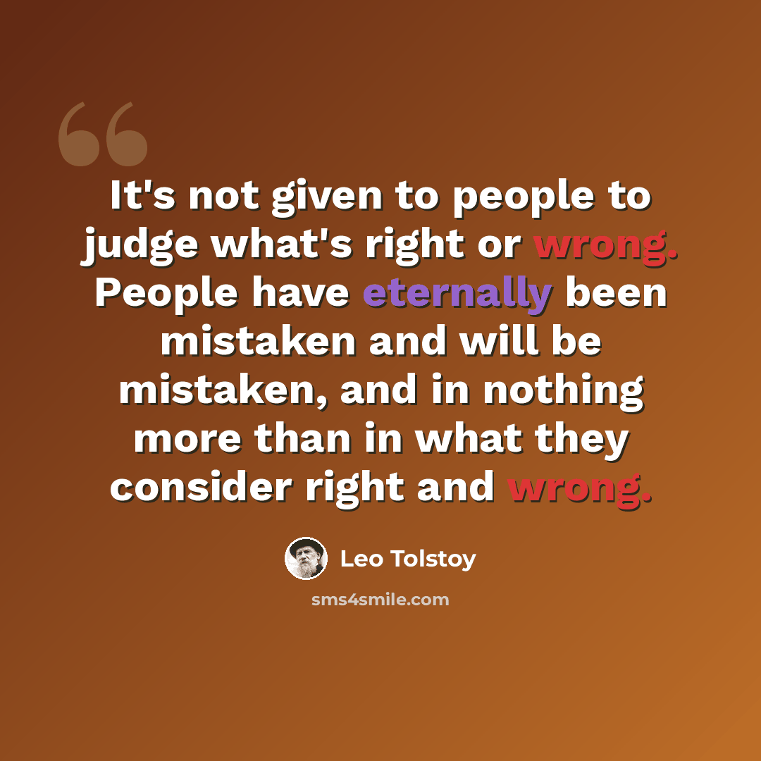 “It's not given to people to judge what's right or wrong. People have eternally been mistaken and will be mistaken, and in nothing more than in what they consider right and wrong.” quote by Leo Tolstoy