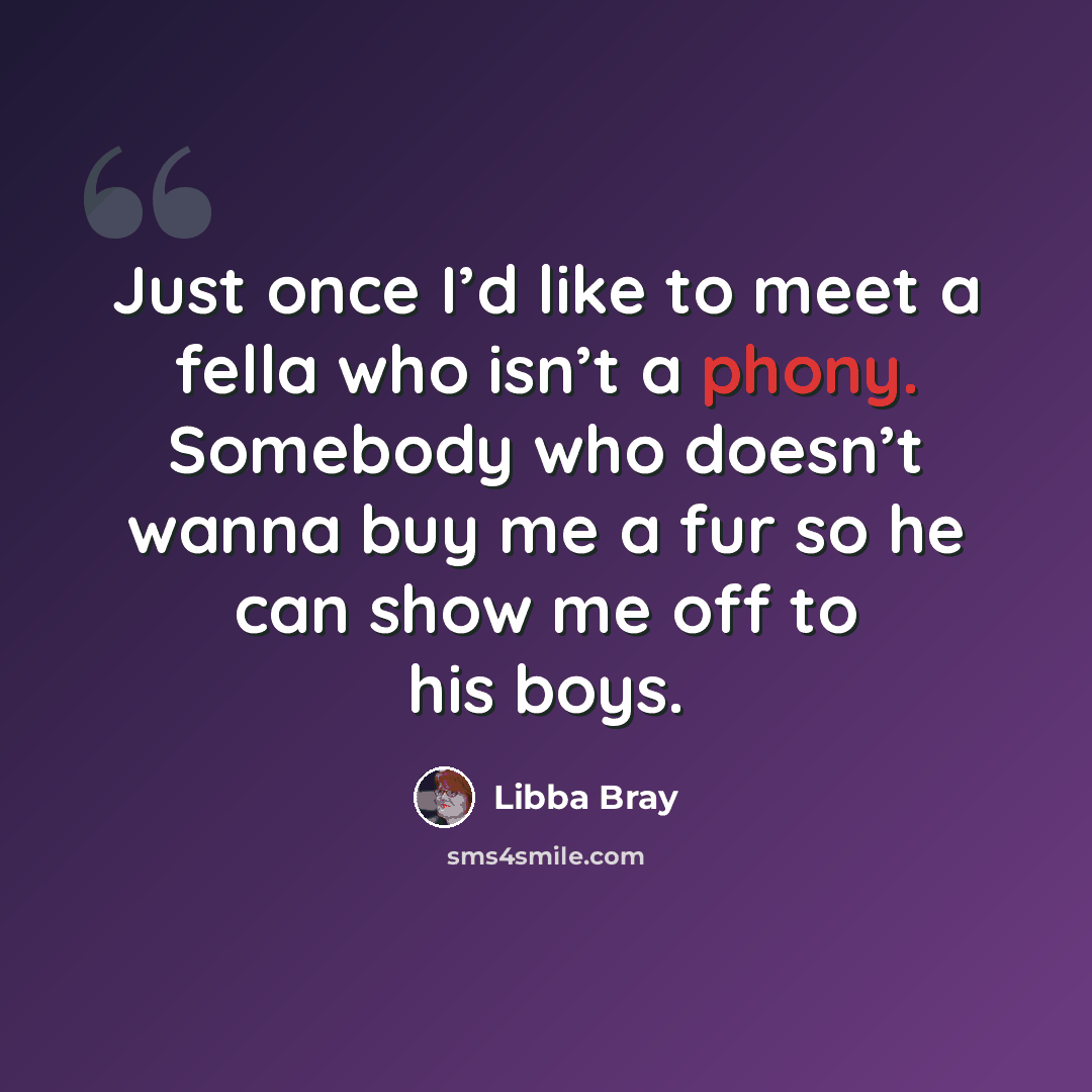 “Just once I’d like to meet a fella who isn’t a phony. Somebody who doesn’t wanna buy me a fur so he can show me off to his boys.” quote by Libba Bray