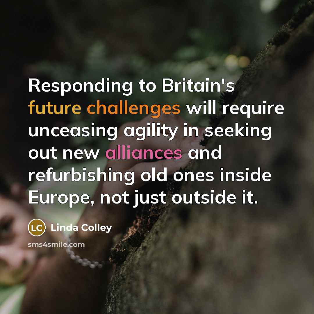 “Responding to Britain's future challenges will require unceasing agility in seeking out new alliances and refurbishing old ones inside Europe, not just outside it.” quote by Linda Colley
